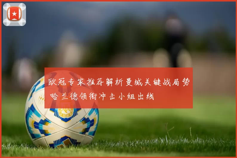 欧冠专家推荐解析曼城关键战局势 哈兰德领衔冲击小组出线