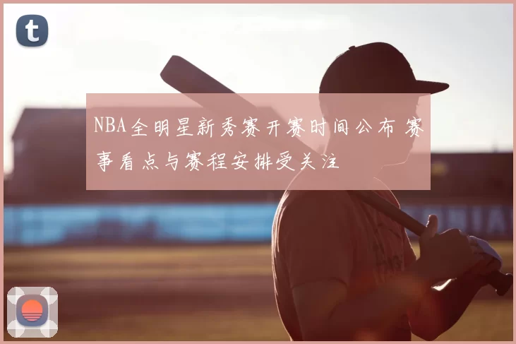 NBA全明星新秀赛开赛时间公布 赛事看点与赛程安排受关注