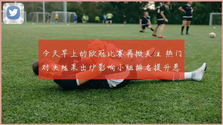 今天早上的欧冠比赛再掀关注 热门对决结果出炉影响小组排名提升悬念