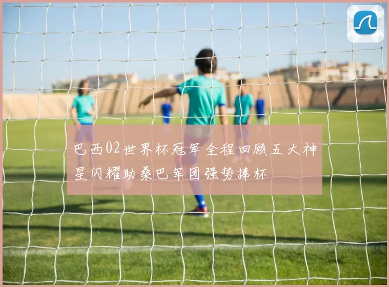 巴西02世界杯冠军全程回顾五大神星闪耀助桑巴军团强势捧杯
