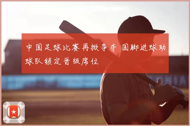 中国足球比赛再掀争夺 国脚进球助球队锁定晋级席位
