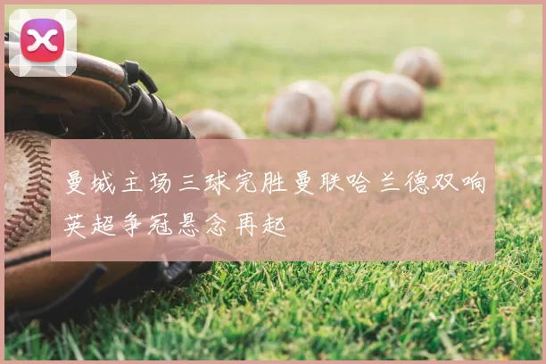 曼城主场三球完胜曼联哈兰德双响英超争冠悬念再起