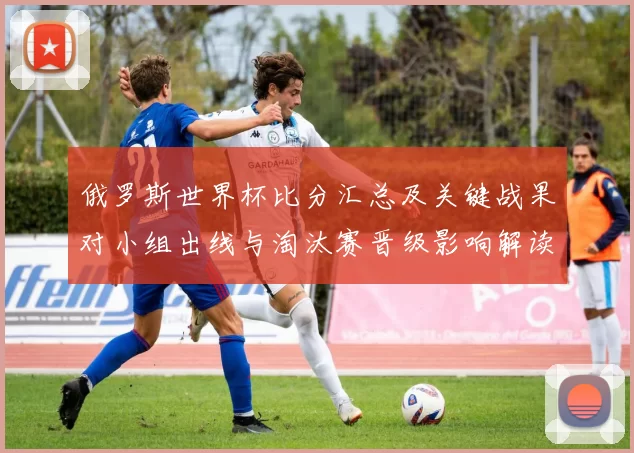 俄罗斯世界杯比分汇总及关键战果对小组出线与淘汰赛晋级影响解读