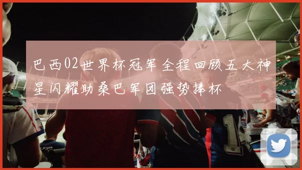 巴西02世界杯冠军全程回顾五大神星闪耀助桑巴军团强势捧杯