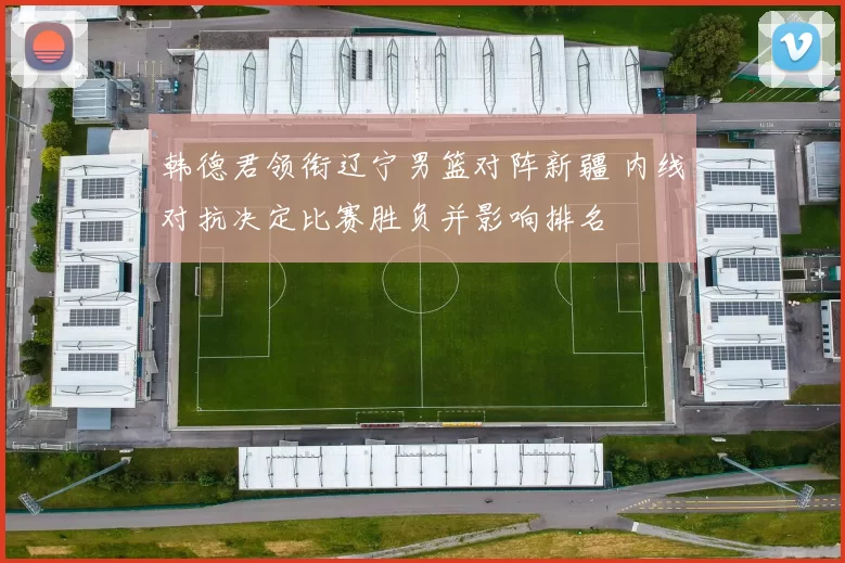 韩德君领衔辽宁男篮对阵新疆 内线对抗决定比赛胜负并影响排名