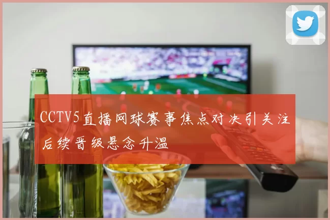 CCTV5直播网球赛事焦点对决引关注后续晋级悬念升温
