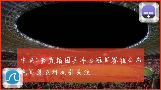 中央5套直播国乒冲击冠军赛程公布晚间焦点对决引关注