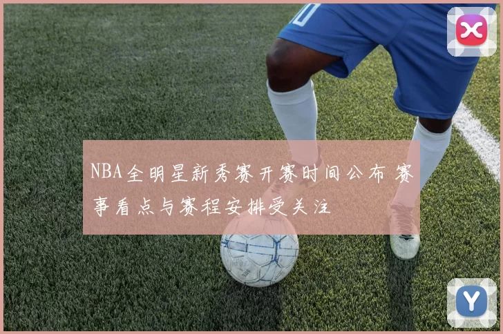 NBA全明星新秀赛开赛时间公布 赛事看点与赛程安排受关注