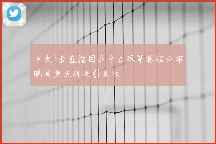 中央5套直播国乒冲击冠军赛程公布晚间焦点对决引关注