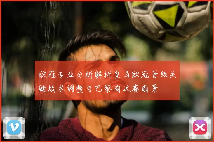 欧冠专业分析解析皇马欧冠晋级关键战术调整与巴黎淘汰赛前景