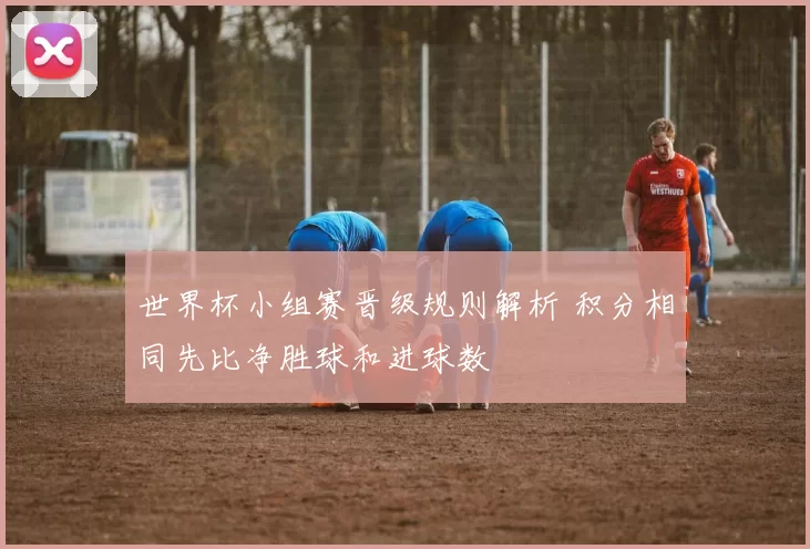 世界杯小组赛晋级规则解析 积分相同先比净胜球和进球数
