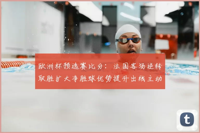 欧洲杯预选赛比分:法国客场逆转取胜扩大净胜球优势提升出线主动权