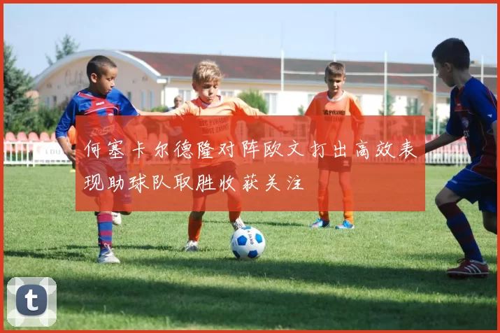何塞卡尔德隆对阵欧文打出高效表现助球队取胜收获关注