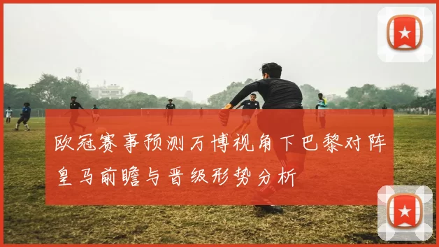 欧冠赛事预测万博视角下巴黎对阵皇马前瞻与晋级形势分析
