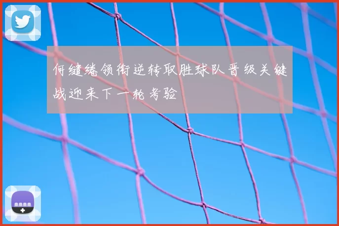 何缱绻领衔逆转取胜球队晋级关键战迎来下一轮考验