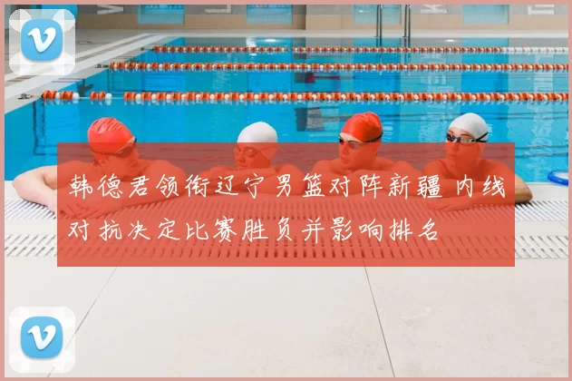 韩德君领衔辽宁男篮对阵新疆 内线对抗决定比赛胜负并影响排名