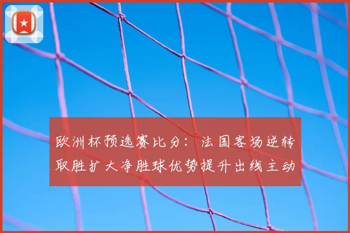 欧洲杯预选赛比分:法国客场逆转取胜扩大净胜球优势提升出线主动权
