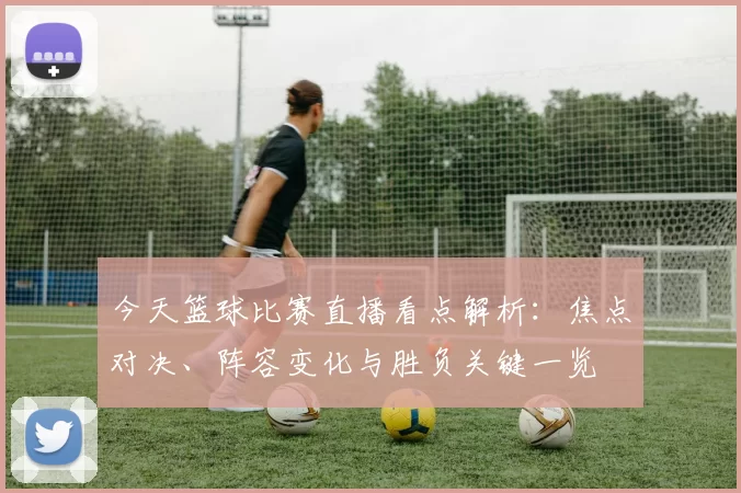 今天篮球比赛直播看点解析：焦点对决、阵容变化与胜负关键一览