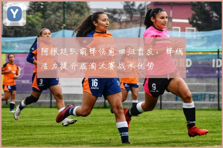 阿根廷队前锋伤愈回归首发,锋线活力提升成淘汰赛战术优势