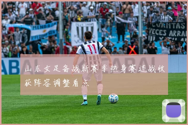 山东女足备战新赛季热身赛连战收获阵容调整看点