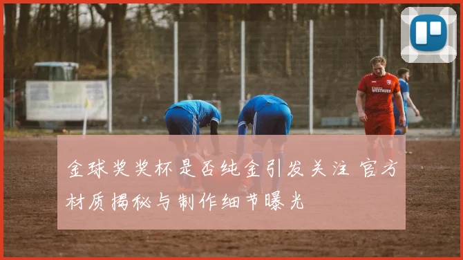 金球奖奖杯是否纯金引发关注 官方材质揭秘与制作细节曝光