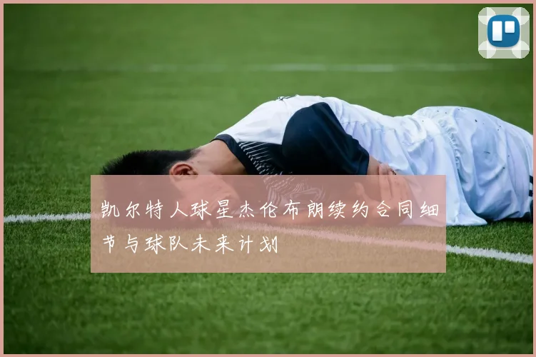 凯尔特人球星杰伦布朗续约合同细节与球队未来计划