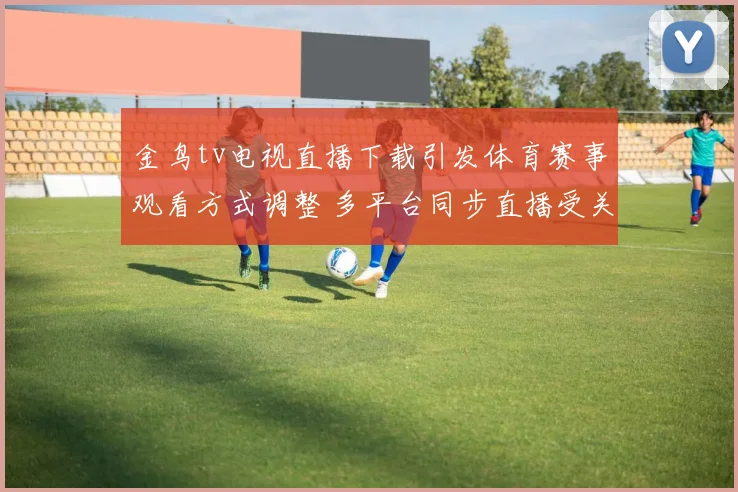 金鸟tv电视直播下载引发体育赛事观看方式调整 多平台同步直播受关注