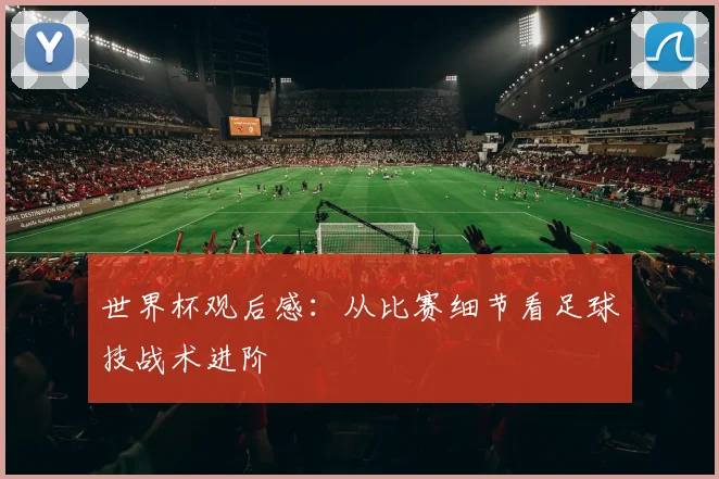世界杯观后感：从比赛细节看足球技战术进阶