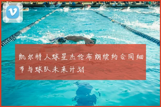 凯尔特人球星杰伦布朗续约合同细节与球队未来计划